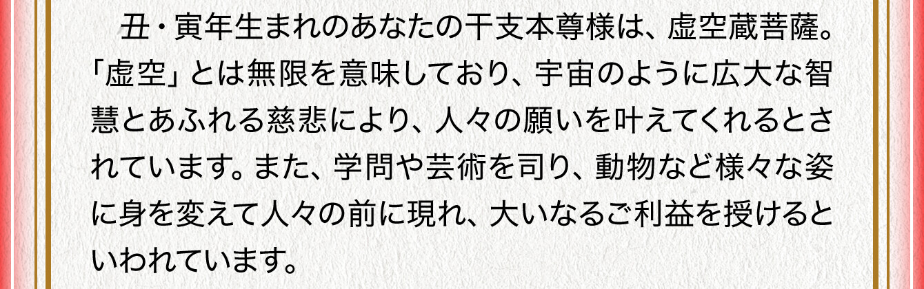 丑・寅年生まれのあなたの干支本尊様は、虚空蔵菩薩。「虚空」とは無限を意味しており、宇宙のように広大な智慧とあふれる慈悲により、人々の願いを叶えてくれるとされています。また、学問や芸術を司り、動物など様々な姿に身を変えて人々の前に現れ、大いなるご利益を授けるといわれています。