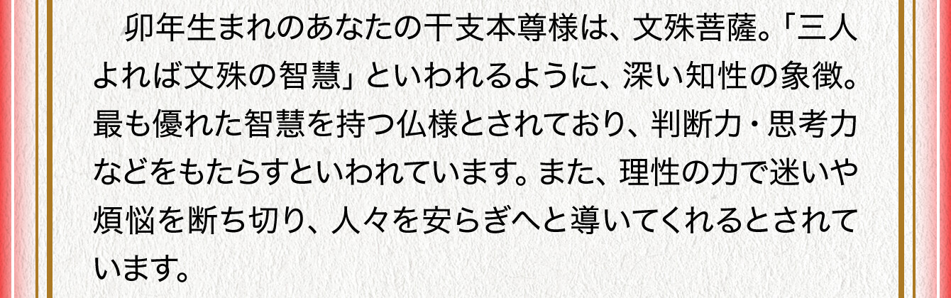 卯年生まれのあなたの干支本尊様は、文殊菩薩。「三人よれば文殊の智慧」といわれるように、深い知性の象徴。最も優れた智慧を持つ仏様とされており、判断力・思考力などをもたらすといわれています。また、理性の力で迷いや煩悩を断ち切り、人々を安らぎへと導いてくれるとされています。