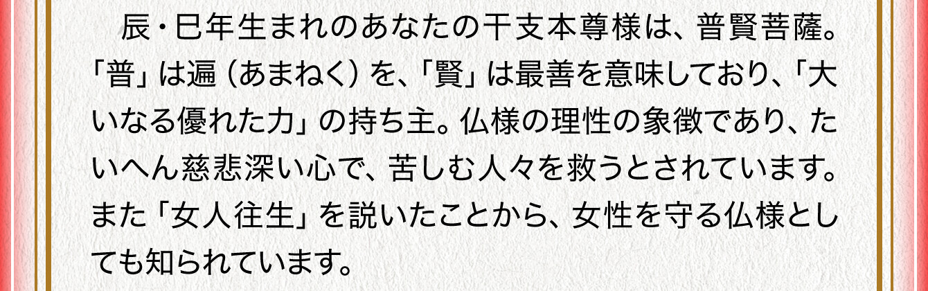 辰・巳年生まれのあなたの干支本尊様は、普賢菩薩。「普」は遍（あまねく）を、「賢」は最善を意味しており、「大いなる優れた力」の持ち主。仏様の理性の象徴であり、たいへん慈悲深い心で、苦しむ人々を救うとされています。また「女人往生」を説いたことから、女性を守る仏様としても知られています。