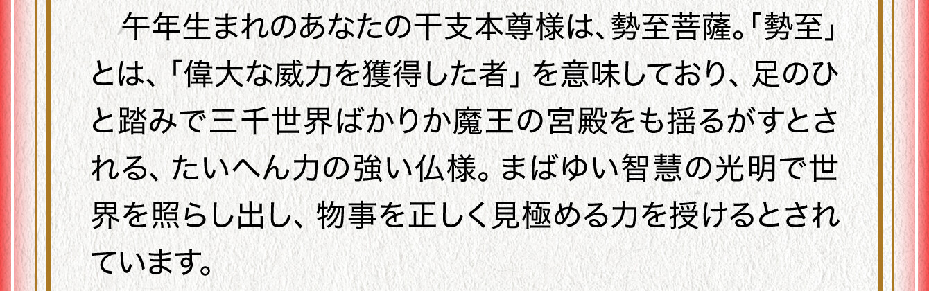 午年生まれのあなたの干支本尊様は、勢至菩薩。「勢至」とは、「偉大な威力を獲得した者」を意味しており、足のひと踏みで三千世界ばかりか魔王の宮殿をも揺るがすとされる、たいへん力の強い仏様。まばゆい智慧の光明で世界を照らし出し、物事を正しく見極める力を授けるとされています。