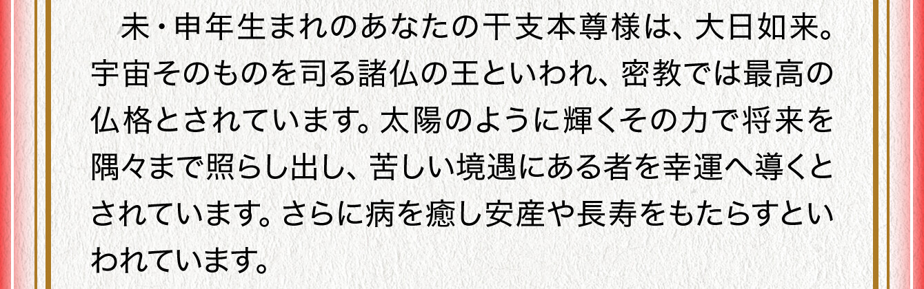 未・申年生まれのあなたの干支本尊様は、大日如来。宇宙そのものを司る諸仏の王といわれ、密教では最高の仏格とされています。太陽のように輝くその力で将来を隅々まで照らし出し、苦しい境遇にある者を幸運へ導くとされています。さらに病を癒し安産や長寿をもたらすといわれています。