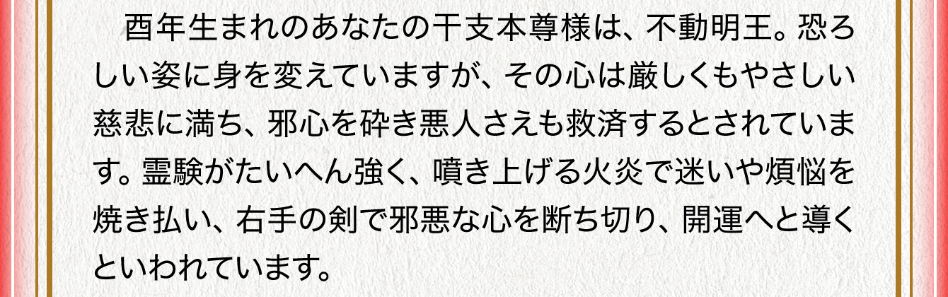 酉年生まれのあなたの干支本尊様は、不動明王。恐ろしい姿に身を変えていますが、その心は厳しくもやさしい慈悲に満ち、邪心を砕き悪人さえも救済するとされています。霊験がたいへん強く、噴き上げる火炎で迷いや煩悩を焼き払い、右手の剣で邪悪な心を断ち切り、開運へと導くといわれています。