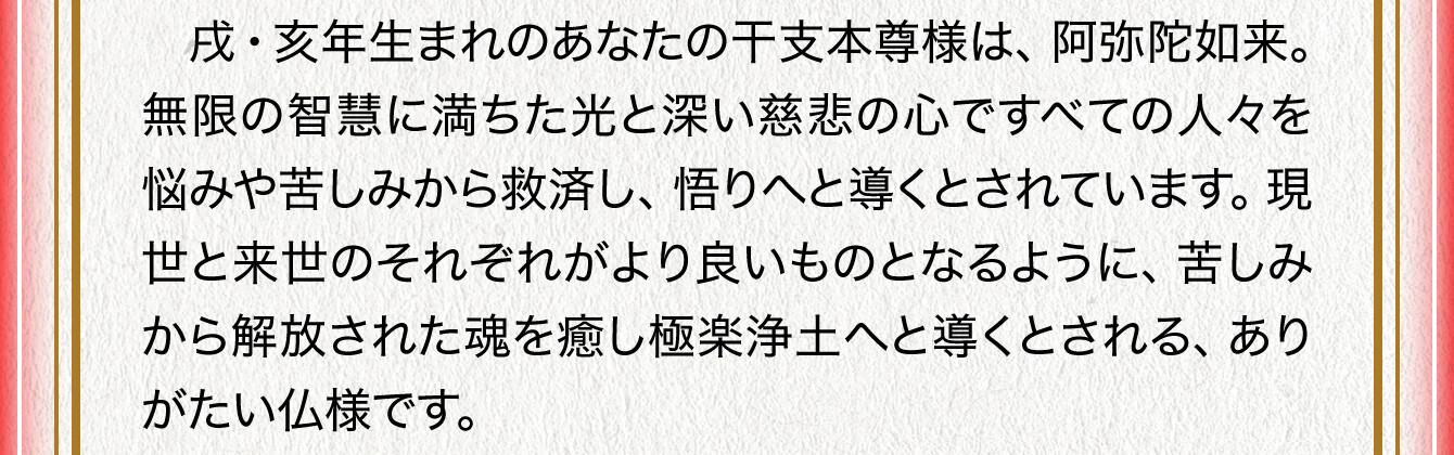 戌・亥年生まれのあなたの干支本尊様は、阿弥陀如来。無限の智慧に満ちた光と深い慈悲の心ですべての人々を悩みや苦しみから救済し、悟りへと導くとされています。現世と来世のそれぞれがより良いものとなるように、苦しみから解放された魂を癒し極楽浄土へと導くとされる、ありがたい仏様です。