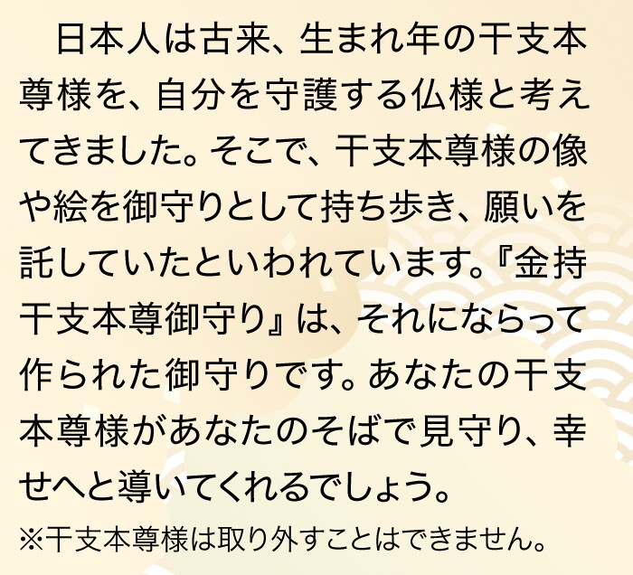 日本人は古来、生まれ年の干支本尊様を、自分を守護する仏様と考えてきました。そこで、干支本尊様の像や絵を御守りとして持ち歩き、願いを託していたといわれています。『金持干支本尊御守り』は、それにならって作られた御守りです。あなたの干支本尊様があなたのそばで見守り、幸せへと導いてくれるでしょう。※干支本尊様は取り外すことはできません。