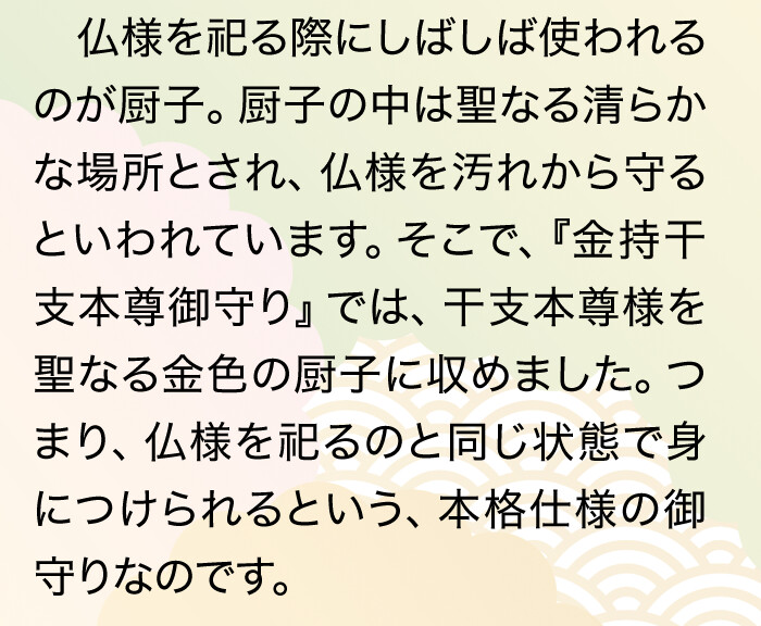 仏様を祀る際にしばしば使われるのが厨子。厨子の中は聖なる清らかな場所とされ、仏様を汚れから守るといわれています。そこで、『金持干支本尊御守り』では、干支本尊様を聖なる金色の厨子に収めました。つまり、仏様を祀るのと同じ状態で身につけられるという、本格仕様の御守りなのです。