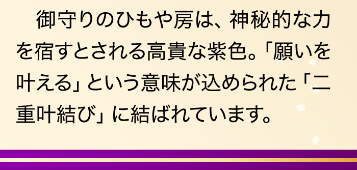 御守りのひもや房は、神秘的な力を宿すとされる高貴な紫色。「願いを叶える」という意味が込められた「二重叶結び」に結ばれています。