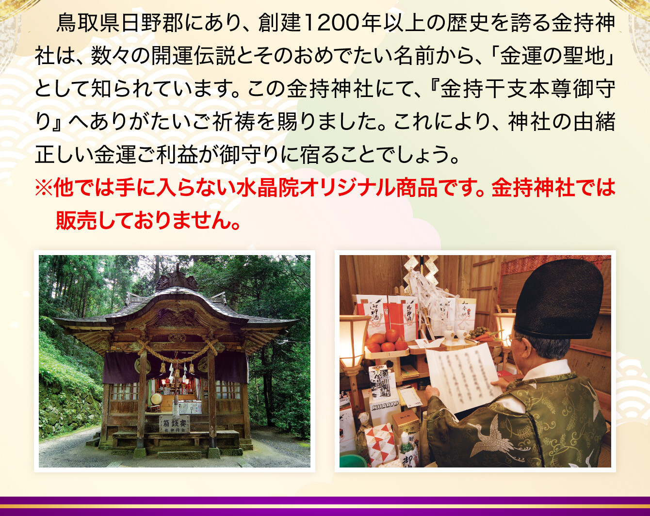 鳥取県日野郡にあり、創建1200年以上の歴史を誇る金持神社は、数々の開運伝説とそのおめでたい名前から、「金運の聖地」として知られています。この金持神社にて、『金持干支本尊御守り』へありがたいご祈祷を賜りました。これにより、神社の由緒正しい金運ご利益が御守りに宿ることでしょう。※他では手に入らない水晶院オリジナル商品です。金持神社では販売しておりません。