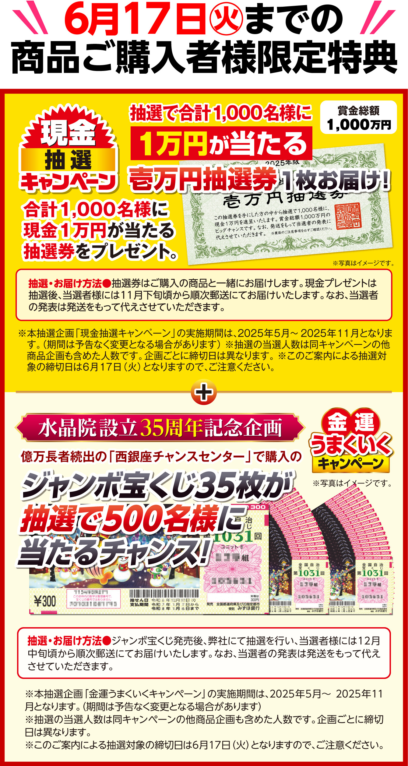 6月17日（火）までの商品ご購入者様限定特典 賞金総額1,000万円 現金抽選キャンペーン 抽選で合計1,000名様に1万円が当たる壱万円抽選券1枚お届け！ 合計1,000名様に現金1万円が当たる抽選券をプレゼント。 抽選・お届け方法＝抽選券はご購入の商品と一緒にお届けします。現金プレゼントは抽選後、当選者様には11月下旬頃から順次郵送にてお届けいたします。なお、当選者の発表は発送をもって代えさせていただきます。 ※写真はイメージです。 ※本抽選企画「現金抽選キャンペーン」の実施期間は、2025年5月～2025年11月となります。（期間は予告なく変更となる場合があります） ※抽選の当選人数は同キャンペーンの他商品企画も含めた人数です。企画ごとに締切日は異なります。 ※このご案内による抽選対象の締切日は6月17日（火）となりますので、ご注意ください。 ／ 水晶院設立35周年記念企画 金運うまくいくキャンペーン 億万長者続出の「西銀座チャンスセンター」で購入のジャンボ宝くじ35枚が抽選で500名様に当たるチャンス！ 抽選・お届け方法＝ジャンボ宝くじ発売後、弊社にて抽選を行い、当選者様には12月中旬頃から順次郵送にてお届けいたします。なお、当選者の発表は発送をもって代えさせていただきます。 ※本抽選企画「金運うまくいくキャンペーン」の実施期間は、2025年5月～2025年11月となります。（期間は予告なく変更となる場合があります） ※抽選の当選人数は同キャンペーンの他商品企画も含めた人数です。企画ごとに締切日は異なります。 ※このご案内による抽選対象の締切日は6月17日（火）となりますので、ご注意ください。 ※写真はイメージです。