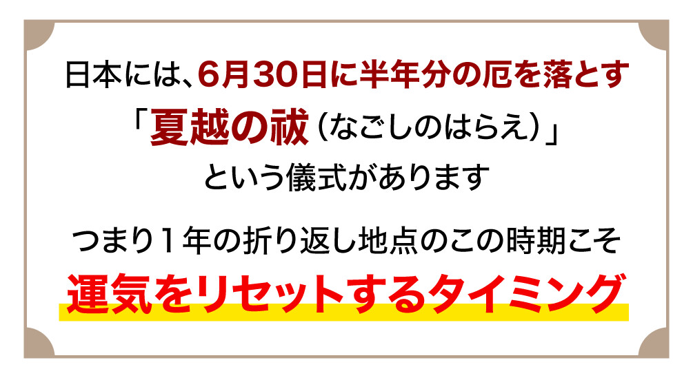 日本には、6月30日に半年分の厄を落とす「夏越の祓（なごしのはらえ）」という儀式があります つまり１年の折り返し地点のこの時期こそ運気をリセットするタイミング