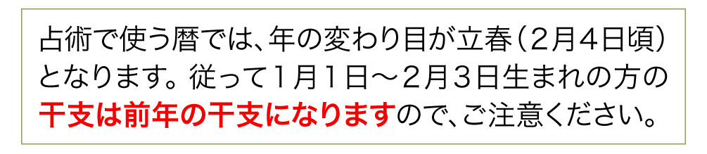 占術で使う暦では、年の変わり目が立春（２月４日頃）となります。 従って１月１日～２月３日生まれの方の干支は前年の干支になりますので、ご注意ください。