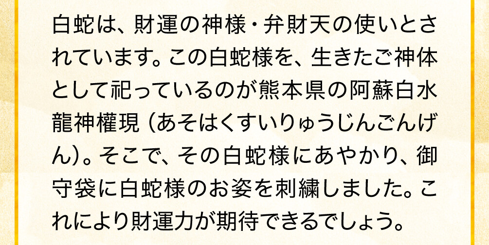 白蛇は、財運の神様・弁財天の使いとされています。この白蛇様を、生きたご神体として祀っているのが熊本県の阿蘇白水龍神權現（あそはくすいりゅうじんごんげん）。そこで、その白蛇様にあやかり、御守袋に白蛇様のお姿を刺繍しました。これにより財運力が期待できるでしょう。