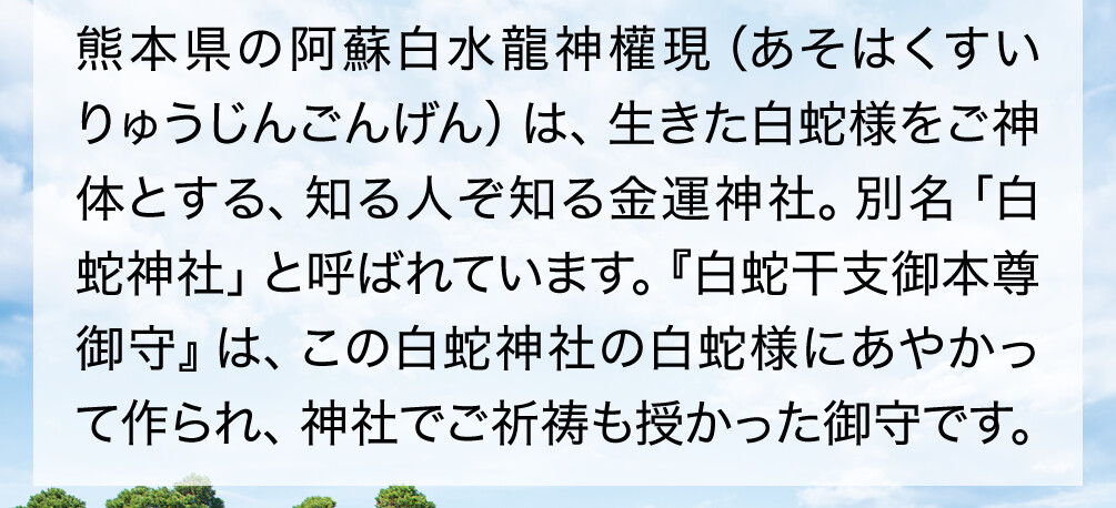 熊本県の阿蘇白水龍神權現（あそはくすいりゅうじんごんげん）は、生きた白蛇様をご神体とする、知る人ぞ知る金運神社。別名「白蛇神社」と呼ばれています。『白蛇干支御本尊御守』は、この白蛇神社の白蛇様にあやかって作られ、神社でご祈祷も授かった御守です。