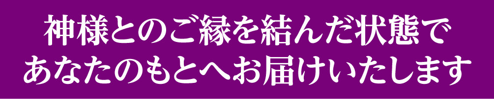 神様とのご縁を結んだ状態であなたのもとへお届けいたします