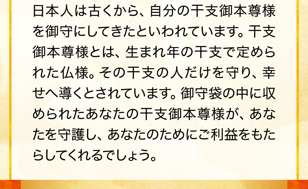 日本人は古くから、自分の干支御本尊様を御守にしてきたといわれています。干支御本尊様とは、生まれ年の干支で定められた仏様。その干支の人だけを守り、幸せへ導くとされています。御守袋の中に収められたあなたの干支御本尊様が、あなたを守護し、あなたのためにご利益をもたらしてくれるでしょう。