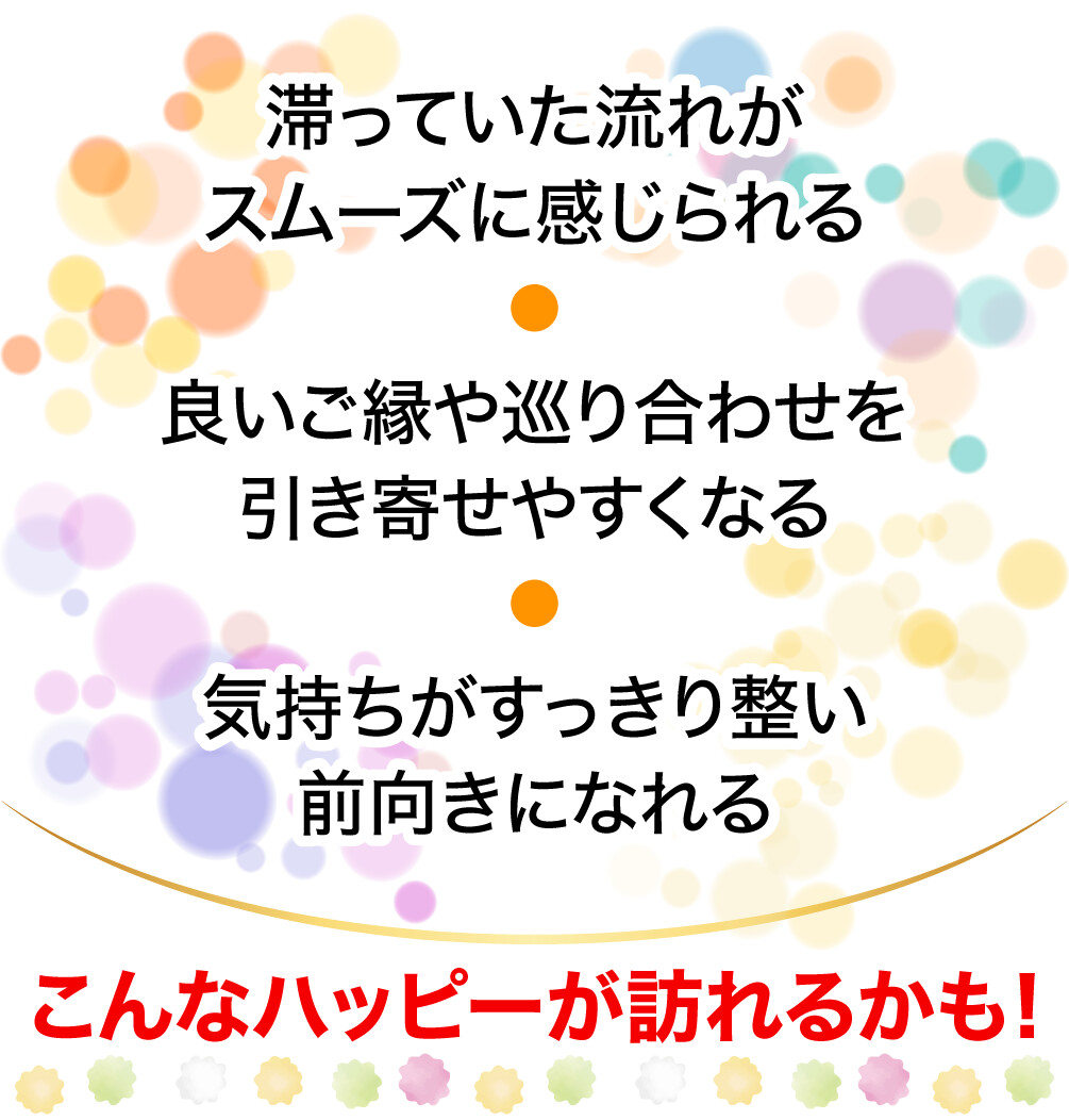 滞っていた流れがスムーズに感じられる 良いご縁や巡り合わせを引き寄せやすくなる 気持ちがすっきり整い前向きになれる こんなハッピーが訪れるかも!