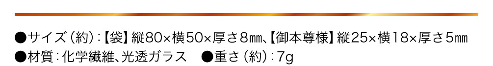 サイズ（約） 袋 縦80×横50×厚さ8㎜、御本尊様 縦25×横18×厚さ5㎜ 材質 化学繊維、光透ガラス 重さ（約） 7g