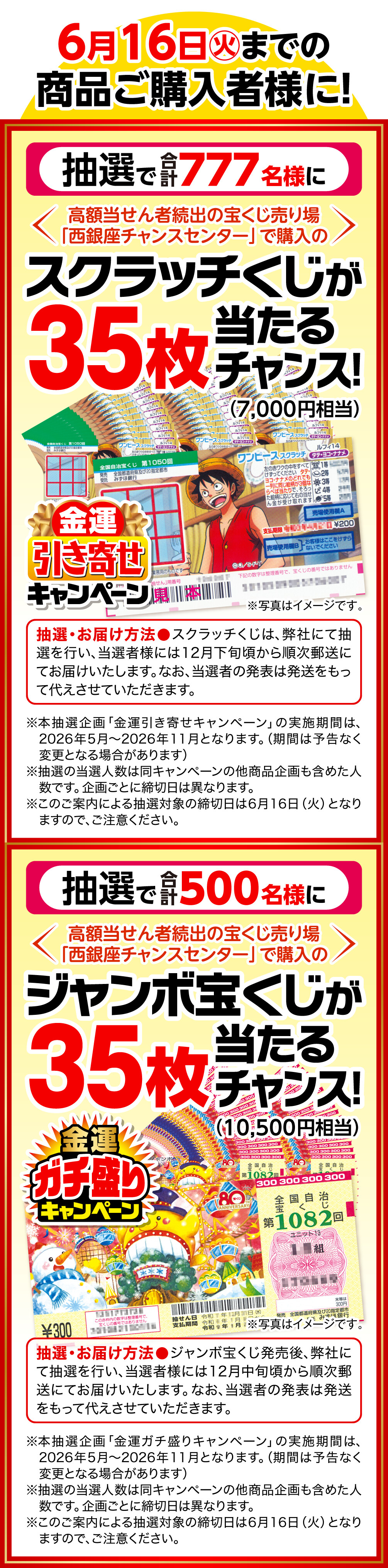 6月16日㊋までの商品ご購入者様に！ 金運引き寄せキャンペーン 抽選で合計777名様に高額当せん者続出の宝くじ売り場「西銀座チャンスセンター」で購入のスクラッチくじが35枚（7,000円相当）当たるチャンス！ 抽選・お届け方法 スクラッチくじは、弊社にて抽選を行い、当選者様には12月下旬頃から順次郵送にてお届けいたします。なお、当選者の発表は発送をもって代えさせていただきます。 ※写真はイメージです。 ※本抽選企画「金運引き寄せキャンペーン」の実施期間は、2026年5月〜2026年11月となります。（期間は予告なく変更となる場合があります） ※抽選の当選人数は同キャンペーンの他商品企画も含めた人数です。企画ごとに締切日は異なります。 ※このご案内による抽選対象の締切日は6月16日（火）となりますので、ご注意ください。 金運ガチ盛りキャンペーン 抽選で合計500名様に高額当せん者続出の宝くじ売り場「西銀座チャンスセンター」で購入のジャンボ宝くじが35枚（10,500円相当）当たるチャンス！ 抽選・お届け方法 ジャンボ宝くじ発売後、弊社にて抽選を行い、当選者様には12月中旬頃から順次郵送にてお届けいたします。なお、当選者の発表は発送をもって代えさせていただきます。 ※写真はイメージです。 ※本抽選企画「金運ガチ盛りキャンペーン」の実施期間は、2026年5月〜2026年11月となります。（期間は予告なく変更となる場合があります） ※抽選の当選人数は同キャンペーンの他商品企画も含めた人数です。企画ごとに締切日は異なります。 ※このご案内による抽選対象の締切日は6月16日（火）となりますので、ご注意ください。