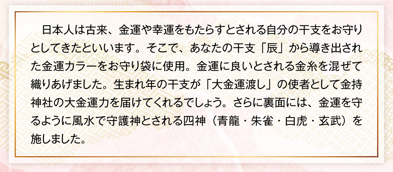 日本人は古来、金運や幸運をもたらすとされる自分の干支をお守りとしてきたといいます。そこで、あなたの干支「辰」から導き出された金運カラーをお守り袋に使用。金運に良いとされる金糸を混ぜて織りあげました。生まれ年の干支が「大金運渡し」の使者として金持神社の大金運力を届けてくれるでしょう。さらに裏面には、金運を守るように風水で守護神とされる四神（青龍・朱雀・白虎・玄武）を施しました。