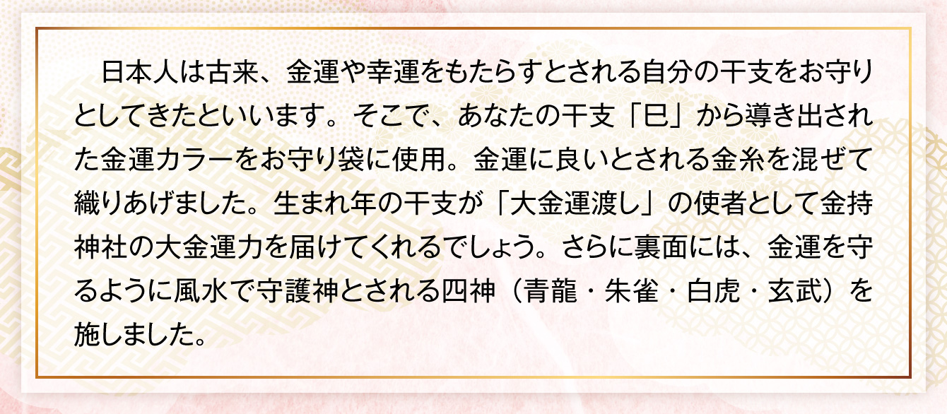 日本人は古来、金運や幸運をもたらすとされる自分の干支をお守りとしてきたといいます。そこで、あなたの干支「巳」から導き出された金運カラーをお守り袋に使用。金運に良いとされる金糸を混ぜて織りあげました。生まれ年の干支が「大金運渡し」の使者として金持神社の大金運力を届けてくれるでしょう。さらに裏面には、金運を守るように風水で守護神とされる四神（青龍・朱雀・白虎・玄武）を施しました。