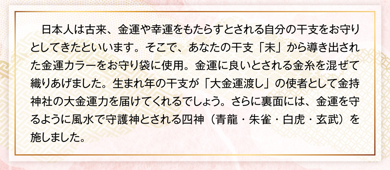 日本人は古来、金運や幸運をもたらすとされる自分の干支をお守りとしてきたといいます。そこで、あなたの干支「未」から導き出された金運カラーをお守り袋に使用。金運に良いとされる金糸を混ぜて織りあげました。生まれ年の干支が「大金運渡し」の使者として金持神社の大金運力を届けてくれるでしょう。さらに裏面には、金運を守るように風水で守護神とされる四神（青龍・朱雀・白虎・玄武）を施しました。