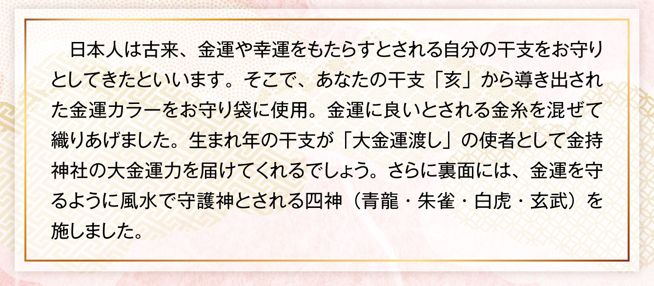 日本人は古来、金運や幸運をもたらすとされる自分の干支をお守りとしてきたといいます。そこで、あなたの干支「亥」から導き出された金運カラーをお守り袋に使用。金運に良いとされる金糸を混ぜて織りあげました。生まれ年の干支が「大金運渡し」の使者として金持神社の大金運力を届けてくれるでしょう。さらに裏面には、金運を守るように風水で守護神とされる四神（青龍・朱雀・白虎・玄武）を施しました。