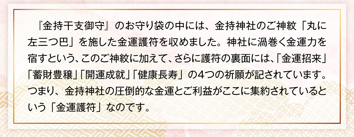 『金持干支御守』のお守り袋の中には、金持神社のご神紋「丸に左三つ巴」を施した金運護符を収めました。神社に渦巻く金運力を宿すという、このご神紋に加えて、さらに護符の裏面には、「金運招来」「蓄財豊穣」「開運成就」「健康長寿」の４つの祈願が記されています。つまり、金持神社の圧倒的な金運とご利益がここに集約されているという「金運護符」なのです。