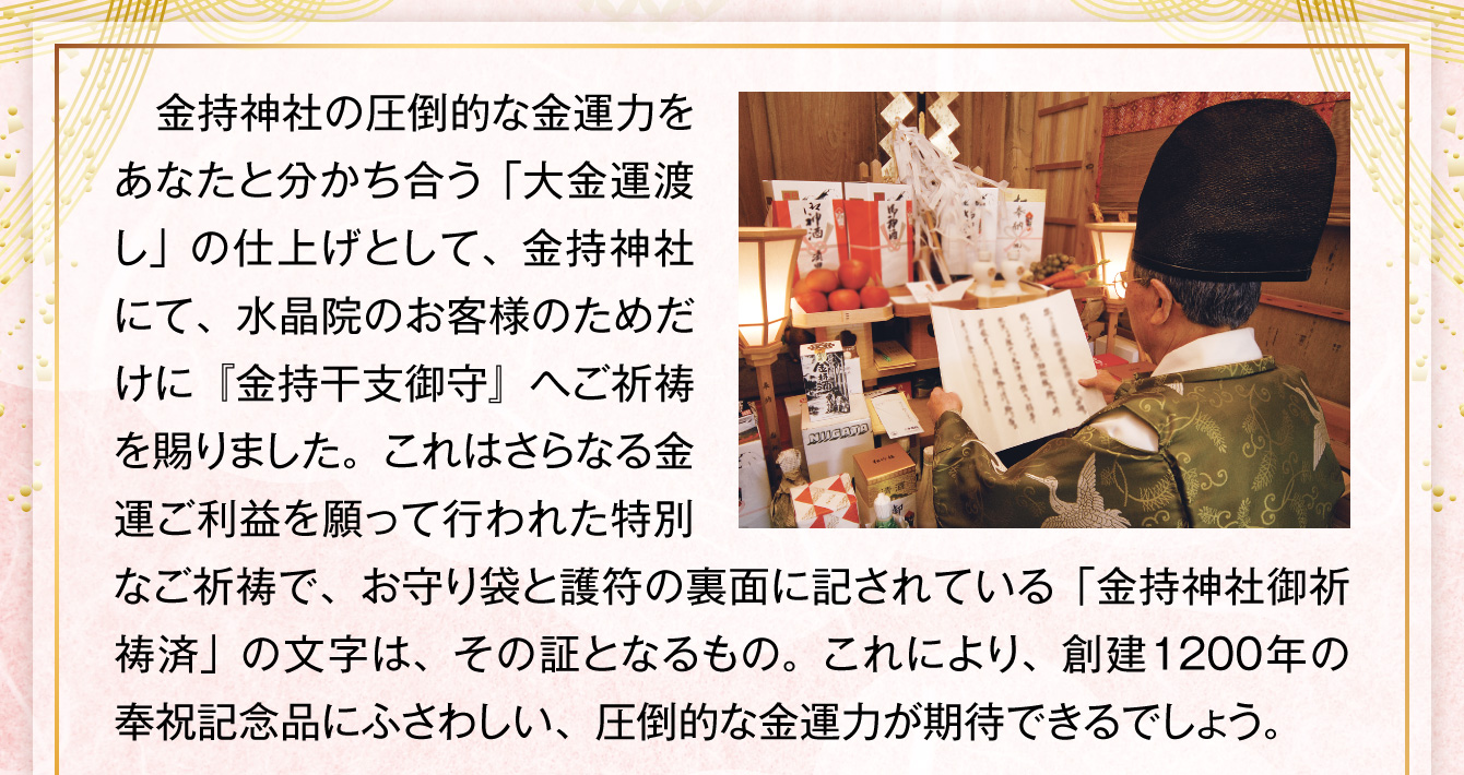 金持神社の圧倒的な金運力をあなたと分かち合う「大金運渡し」の仕上げとして、金持神社にて、水晶院のお客様のためだけに『金持干支御守』へご祈祷を賜りました。これはさらなる金運ご利益を願って行われた特別なご祈祷で、お守り袋と護符の裏面に記されている「金持神社御祈祷済」の文字は、その証となるもの。これにより、創建1200年の奉祝記念品にふさわしい、圧倒的な金運力が期待できるでしょう。