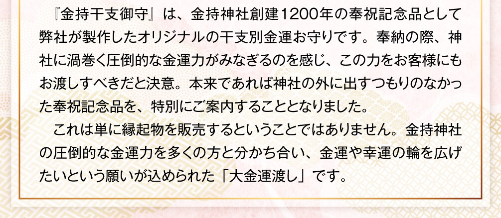 『金持干支御守』は、金持神社創建1200年の奉祝記念品として弊社が製作したオリジナルの干支別金運お守りです。奉納の際、神社に渦巻く圧倒的な金運力がみなぎるのを感じ、この力をお客様にもお渡しすべきだと決意。本来であれば神社の外に出すつもりのなかった奉祝記念品を、特別にご案内することとなりました。これは単に縁起物を販売するということではありません。金持神社の圧倒的な金運力を多くの方と分かち合い、金運や幸運の輪を広げたいという願いが込められた「大金運渡し」です。