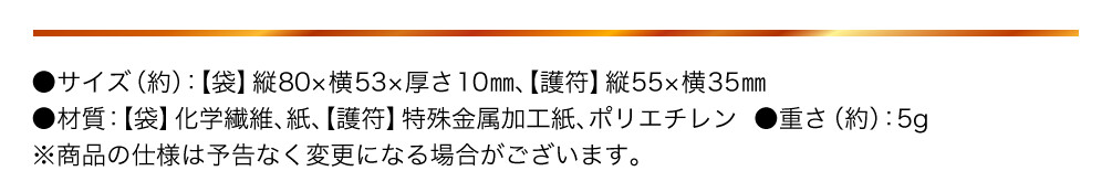 サイズ（約）：【袋】縦80×横53×厚さ10㎜、【護符】縦55×横35㎜ 材質：【袋】化学繊維、紙、【護符】特殊金属加工紙、ポリエチレン  重さ（約）：5g ※商品の仕様は予告なく変更になる場合がございます。
