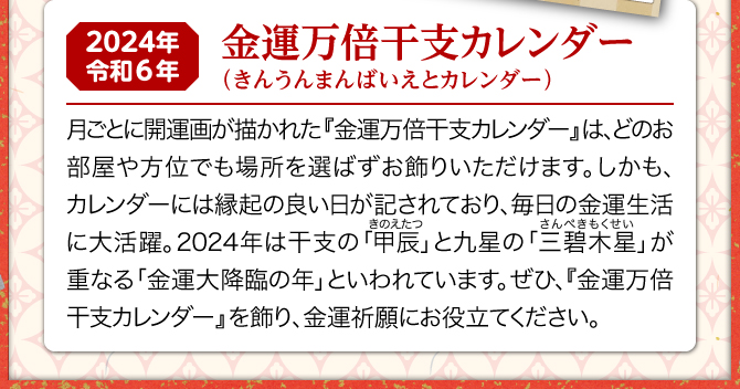 月ごとに開運風水画が描かれた『金運万倍干支カレンダー』は、どのお部屋や方位でも場所を選ばずお飾りいただけます。しかも、カレンダーには縁起の良い日が記されており、毎日の金運生活に大活躍。2024年は三碧木星と甲辰が重なる金運大降臨の年といわれています。ぜひ、『金運万倍干支カレンダー』を飾り、金運祈願にお役立てください。