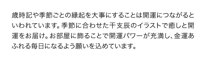 『金運万倍干支カレンダー』の月ごとのイラストは、イラストレーター・井戸尚美氏が季節に合わせた干支辰を描いたもの。お部屋に飾ることで金運あふれる毎日になるよう一つ一つの絵に願いが込められています。