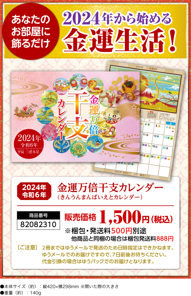 〈あなたのお部屋に飾るだけ〉2024年から始める金運生活！『金運万倍干支カレンダー（きんうんまんばいえとカレンダー）』／商品番号：82082310／販売価格：1,500円（税込）※梱包・発送料500円別途 他商品と同梱の場合は梱包発送料888円／［ご注意］2冊まではゆうメールで発送のため日時指定はできかねます。ゆうメールでのお届けですので、7日前後お待ちください。代金引換の場合はゆうパックでのお届けとなります。／●本体サイズ（約）：縦420×横298mm ※開いた際の大きさ●重量（約）：140g　※商品の仕様は予告なく変更になる場合がございます。