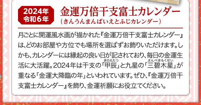 月ごとに開運風水画が描かれた『金運万倍干支富士カレンダー』は、どのお部屋や方位でも場所を選ばずお飾りいただけます。しかも、カレンダーには縁起の良い日が記されており、毎日の金運生活に大活躍。2024年は三碧木星と甲辰が重なる金運大降臨の年といわれています。ぜひ、『金運万倍福来カレンダー』を飾り、金運祈願にお役立てください。