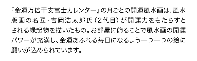 『金運万倍干支富士カレンダー』の月ごとの開運風景画は、風水版画の名匠・吉岡浩太郎氏（2代目）が開運力をもたらすとされる縁起物を描いたもの。お部屋に飾ることで風水画の開運パワーが充満し、金運あふれる毎日になるよう一つ一つの絵に願いが込められています。