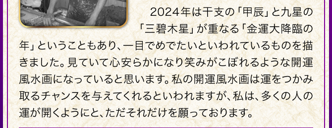 2024年は三碧木星と甲辰が重なる金運大降臨の年ということもあり、一目でめでたいといわれているものを描きました。見ていて心安らかになり笑みがこぼれるような開運風水画になっていると思います。私の開運風水画は運をつかみ取るチャンスを与えてくれるといわれますが、私は、多くの人の運が開くようにと、ただそれだけを願っております。