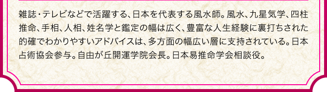 雑誌・テレビなどで活躍する、日本を代表する風水師。風水、九星気学、四柱推命、手相、人相、姓名学と鑑定の幅は広く、豊富な人生経験に裏打ちされた的確でわかりやすいアドバイスは、多方面の幅広い層に支持されている。日本占術協会参与。自由が丘開運学院会長。日本易推命学会相談役。