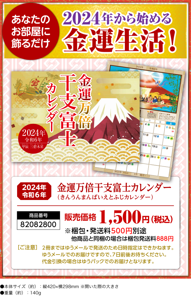 〈あなたのお部屋に飾るだけ〉2024年から始める金運生活！『金運万倍干支富士カレンダー（きんうんまんばいえとふじカレンダー）』／商品番号：82082800／販売価格：1,500円（税込）※梱包・発送料500円別途 他商品と同梱の場合は梱包発送料888円／［ご注意］2冊まではゆうメールで発送のため日時指定はできかねます。ゆうメールでのお届けですので、7日前後お待ちください。代金引換の場合はゆうパックでのお届けとなります。／●本体サイズ（約）：縦420×横298mm ※開いた際の大きさ●重量（約）：140g　※商品の仕様は予告なく変更になる場合がございます。