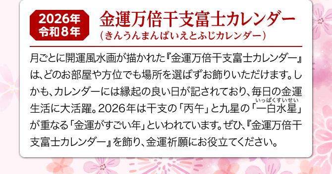 月ごとに開運風水画が描かれた『金運万倍干支富士カレンダー』は、どのお部屋や方位でも場所を選ばずお飾りいただけます。しかも、カレンダーには縁起の良い日が記されており、毎日の金運生活に大活躍。2026年は一白水星と丙午が重なる金運がすごい年といわれています。ぜひ、『金運万倍干富士支カレンダー』を飾り、金運祈願にお役立てください。