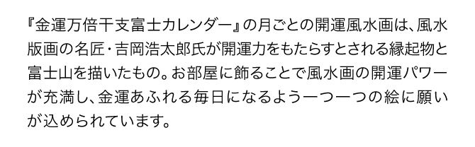 『金運万倍干支富士カレンダー』の月ごとの開運風景画は、風水版画の名匠・吉岡浩太郎氏が開運力をもたらすとされる縁起物を描いたもの。お部屋に飾ることで風水画の開運パワーが充満し、金運あふれる毎日になるよう一つ一つの絵に願いが込められています。