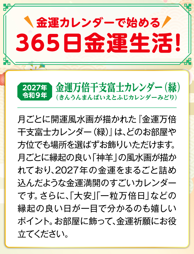 月ごとに縁起の良い「神羊」の開運風水画が描かれた『金運万倍干支富士カレンダー(緑)』は、どのお部屋や方位でも場所を選ばずお飾りいただけます。しかも、カレンダーには縁起の良い日が記されており、毎日の金運生活に大活躍。『金運万倍干富士支カレンダー(緑)』を飾り、金運祈願にお役立てください。