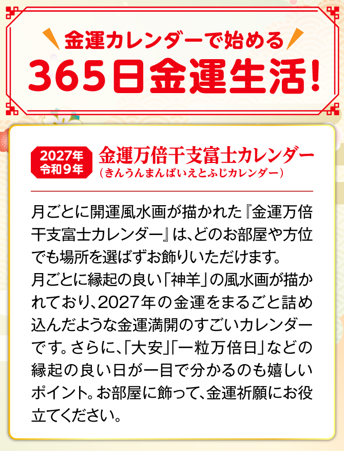 月ごとに縁起の良い「神羊」の開運風水画が描かれた『金運万倍干支富士カレンダー』は、どのお部屋や方位でも場所を選ばずお飾りいただけます。しかも、カレンダーには縁起の良い日が記されており、毎日の金運生活に大活躍。『金運万倍干富士支カレンダー』を飾り、金運祈願にお役立てください。