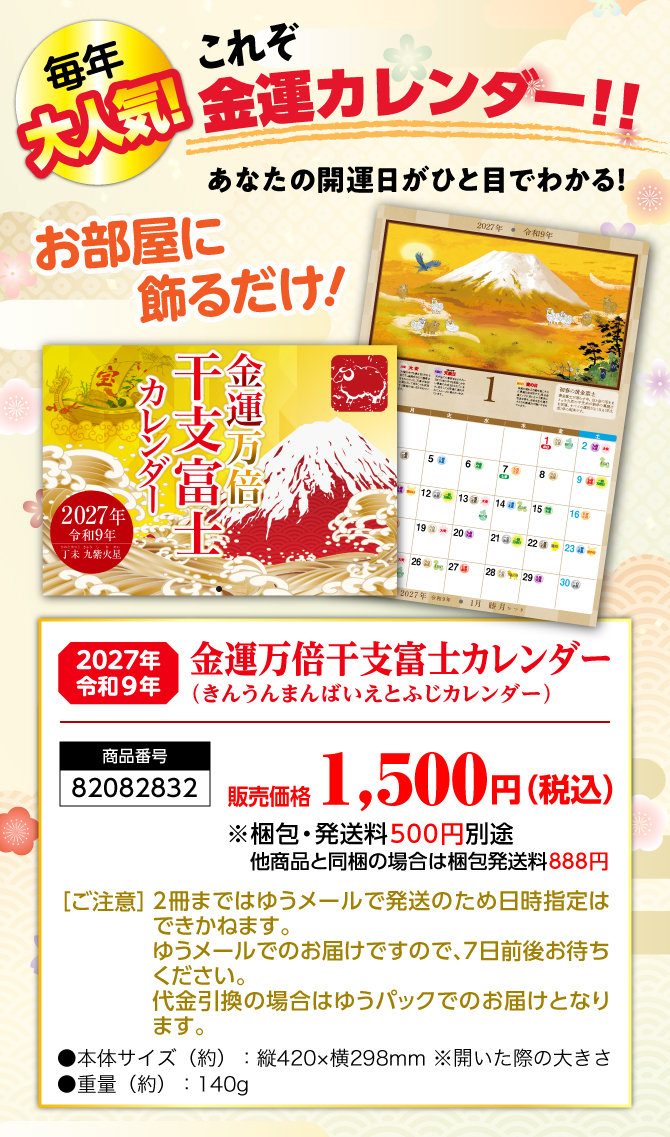 〈あなたのお部屋に飾るだけ〉2027年から始める開運生活！『金運万倍干支富士カレンダー（きんうんまんばいえとふじカレンダー）』／商品番号：82082831／販売価格：1,500円（税込）※梱包・発送料500円別途 他商品と同梱の場合は梱包発送料888円／［ご注意］2冊まではゆうメールで発送のため日時指定はできかねます。ゆうメールでのお届けですので、7日前後お待ちください。代金引換の場合はゆうパックでのお届けとなります。／●本体サイズ（約）：縦420×横298mm ※開いた際の大きさ●重量（約）：140g　※商品の仕様は予告なく変更になる場合がございます。