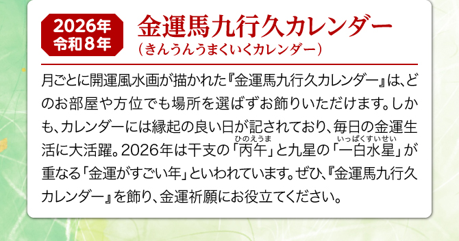 月ごとに開運風水画が描かれた『金運馬九行久カレンダー』は、どのお部屋や方位でも場所を選ばずお飾りいただけます。しかも、カレンダーには縁起の良い日が記されており、毎日の金運生活に大活躍。2026年は一白水星と丙午が重なる金運がすごい年といわれています。ぜひ、『金運馬九行久カレンダー』を飾り、金運祈願にお役立てください。