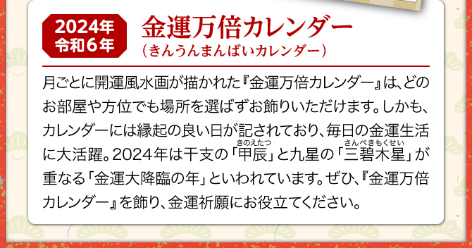 月ごとに開運風水画が描かれた『金運万倍カレンダー』は、どのお部屋や方位でも場所を選ばずお飾りいただけます。しかも、カレンダーには縁起の良い日が記されており、毎日の金運生活に大活躍。2024年は三碧木星と甲辰が重なる金運大降臨の年といわれています。ぜひ、『金運万倍カレンダー』を飾り、金運祈願にお役立てください。