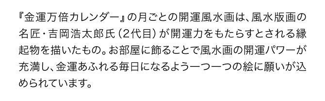 『金運万倍カレンダー』の月ごとの開運風景画は、風水版画の名匠・吉岡浩太郎氏（2代目）が開運力をもたらすとされる縁起物を描いたもの。お部屋に飾ることで風水画の開運パワーが充満し、金運あふれる毎日になるよう一つ一つの絵に願いが込められています。