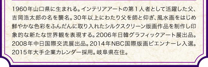 1960年山口県に生まれる。インテリアアートの第１人者として活躍した父、吉岡浩太郎の名を襲名。30年以上にわたり父を師と仰ぎ、風水画をはじめ鮮やかな色彩をふんだんに取り入れたシルクスクリーン版画作品を制作し印象的な新たな世界観を表現する。2006年日韓グラフィックアート展出品。2008年中日国際交流展出品。2014年NBC国際版画ビエンナーレ入選。2015年大手企業カレンダー採用。