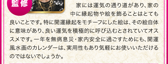 家には運気の通り道があり、家の中に縁起物や絵を飾ることはとても良いことです。特に開運縁起をモチーフにした絵は、その絵自体に意味があり、良い運気を積極的に呼び込むとされていてオススメです。一年を無病息災・家内安全に過ごすためにも、開運風水画のカレンダーは、実用性もあり気軽にお使いいただけるのではないでしょうか。