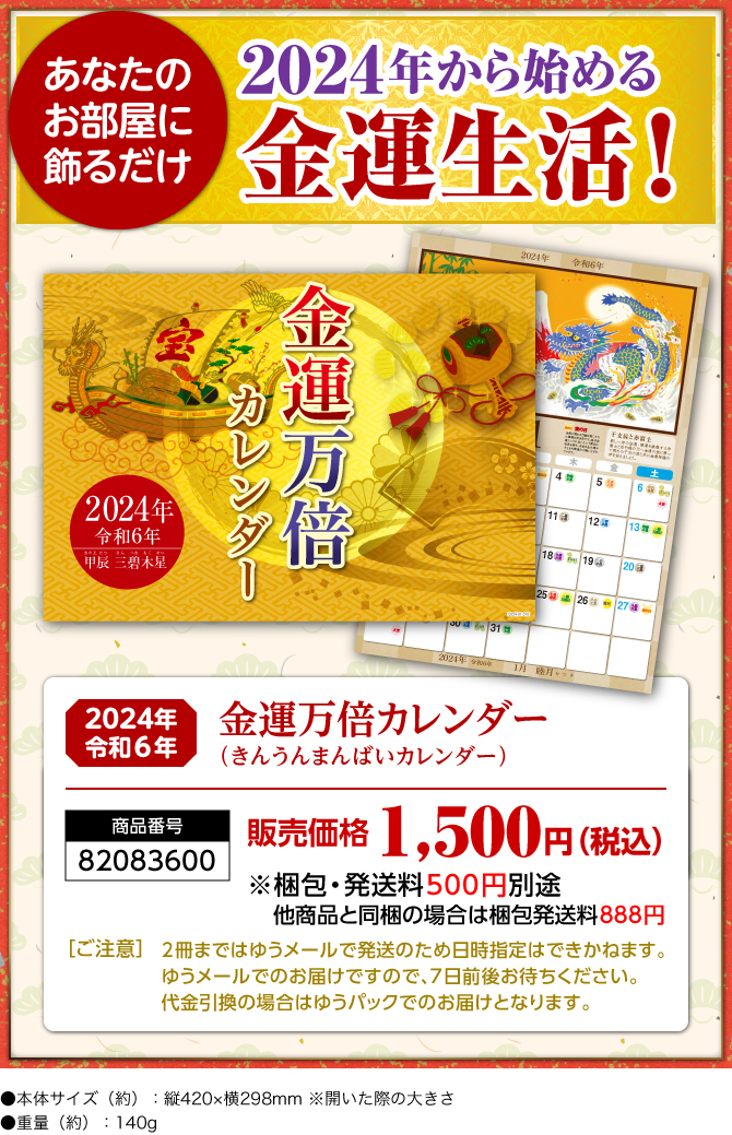 〈あなたのお部屋に飾るだけ〉2024年から始める金運生活！『金運万倍カレンダー（きんうんまんばいカレンダー）』／商品番号：82083600／販売価格：1,500円（税込）※梱包・発送料500円別途 他商品と同梱の場合は梱包発送料888円／［ご注意］2冊まではゆうメールで発送のため日時指定はできかねます。ゆうメールでのお届けですので、7日前後お待ちください。代金引換の場合はゆうパックでのお届けとなります。／●本体サイズ（約）：縦420×横298mm ※開いた際の大きさ●重量（約）：140g　※商品の仕様は予告なく変更になる場合がございます。