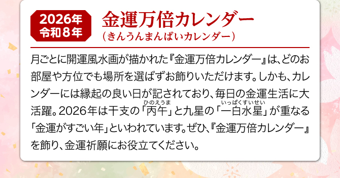 月ごとに開運風水画が描かれた『金運万倍カレンダー』は、どのお部屋や方位でも場所を選ばずお飾りいただけます。しかも、カレンダーには縁起の良い日が記されており、毎日の金運生活に大活躍。2026年は一白水星と丙午が重なる金運がすごい年といわれています。ぜひ、『金運万倍カレンダー』を飾り、金運祈願にお役立てください。