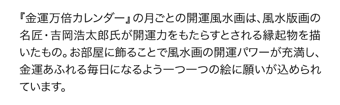 『金運万倍カレンダー』の月ごとの開運風景画は、風水版画の名匠・吉岡浩太郎氏が開運力をもたらすとされる縁起物を描いたもの。お部屋に飾ることで風水画の開運パワーが充満し、金運あふれる毎日になるよう一つ一つの絵に願いが込められています。